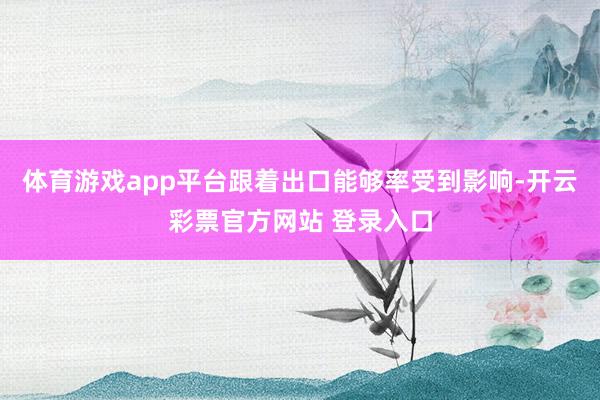 体育游戏app平台跟着出口能够率受到影响-开云彩票官方网站 登录入口