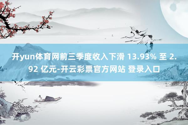 开yun体育网前三季度收入下滑 13.93% 至 2.92 亿元-开云彩票官方网站 登录入口