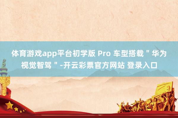 体育游戏app平台初学版 Pro 车型搭载＂华为视觉智驾＂-开云彩票官方网站 登录入口
