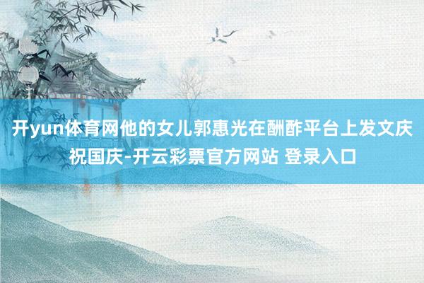 开yun体育网他的女儿郭惠光在酬酢平台上发文庆祝国庆-开云彩票官方网站 登录入口