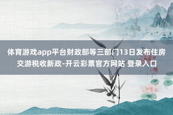 体育游戏app平台财政部等三部门13日发布住房交游税收新政-开云彩票官方网站 登录入口