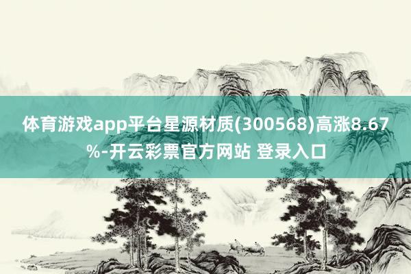 体育游戏app平台星源材质(300568)高涨8.67%-开云彩票官方网站 登录入口