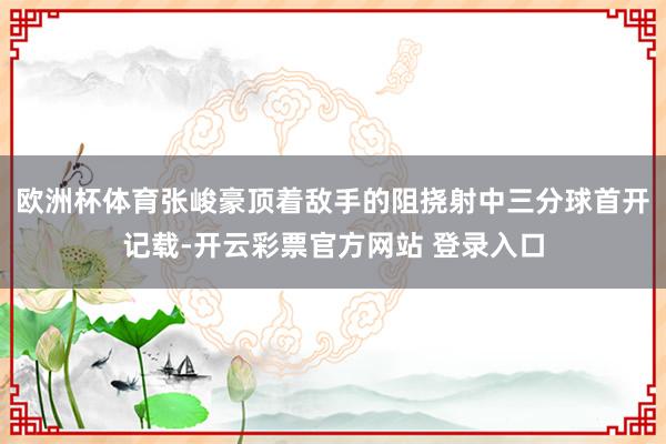 欧洲杯体育张峻豪顶着敌手的阻挠射中三分球首开记载-开云彩票官方网站 登录入口