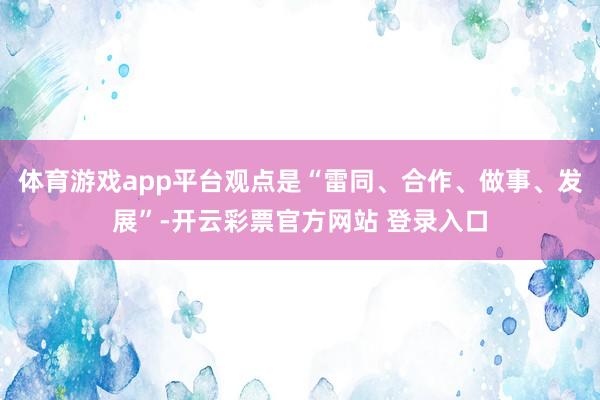 体育游戏app平台观点是“雷同、合作、做事、发展”-开云彩票官方网站 登录入口