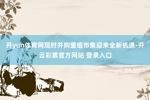 开yun体育网现时并购重组市集迎来全新机遇-开云彩票官方网站 登录入口