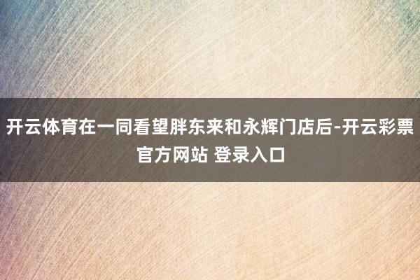 开云体育在一同看望胖东来和永辉门店后-开云彩票官方网站 登录入口
