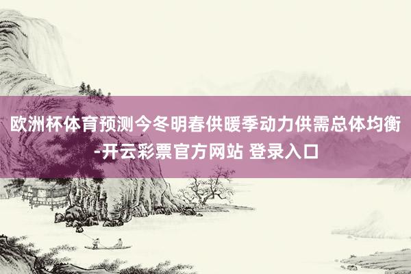 欧洲杯体育预测今冬明春供暖季动力供需总体均衡-开云彩票官方网站 登录入口