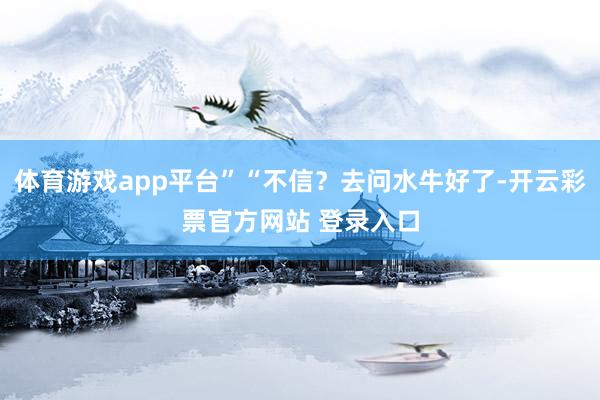 体育游戏app平台”“不信？去问水牛好了-开云彩票官方网站 登录入口