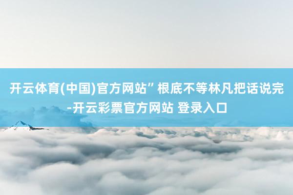 开云体育(中国)官方网站”根底不等林凡把话说完-开云彩票官方网站 登录入口