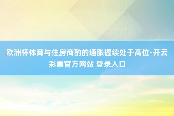 欧洲杯体育与住房商酌的通胀握续处于高位-开云彩票官方网站 登录入口