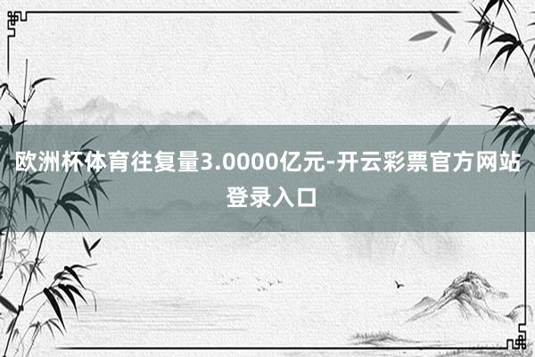 欧洲杯体育往复量3.0000亿元-开云彩票官方网站 登录入口