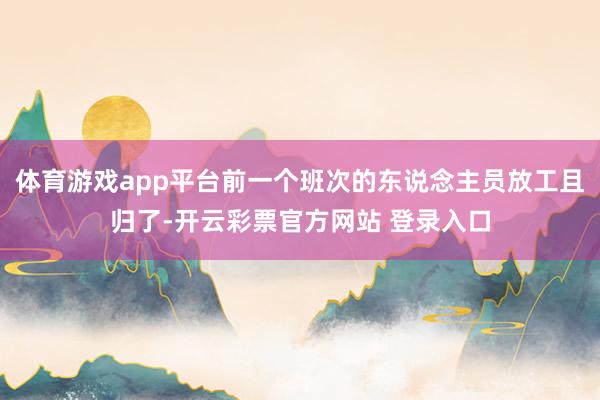 体育游戏app平台前一个班次的东说念主员放工且归了-开云彩票官方网站 登录入口