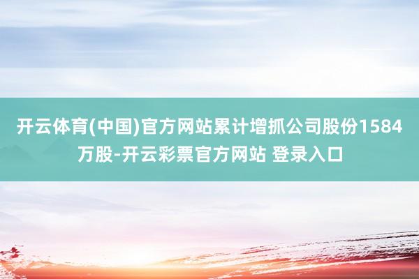 开云体育(中国)官方网站累计增抓公司股份1584万股-开云彩票官方网站 登录入口
