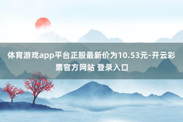 体育游戏app平台正股最新价为10.53元-开云彩票官方网站 登录入口