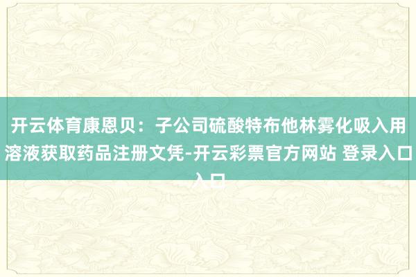 开云体育康恩贝：子公司硫酸特布他林雾化吸入用溶液获取药品注册文凭-开云彩票官方网站 登录入口