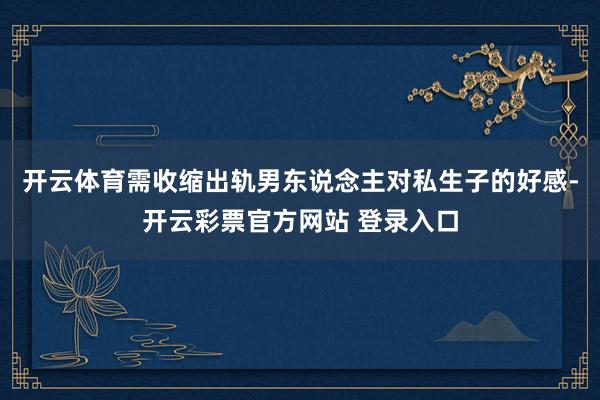 开云体育需收缩出轨男东说念主对私生子的好感-开云彩票官方网站 登录入口