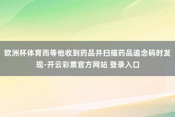 欧洲杯体育而等他收到药品并扫描药品追念码时发现-开云彩票官方网站 登录入口