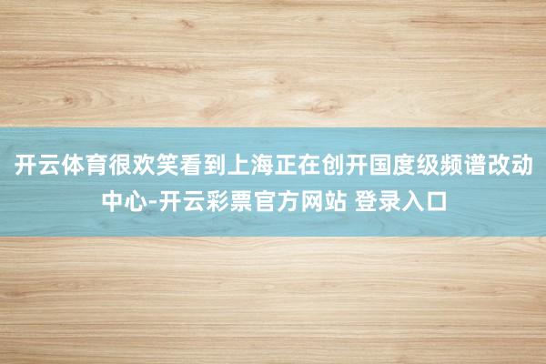 开云体育很欢笑看到上海正在创开国度级频谱改动中心-开云彩票官方网站 登录入口