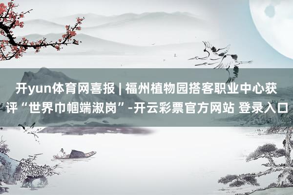 开yun体育网喜报 | 福州植物园搭客职业中心获评“世界巾帼端淑岗”-开云彩票官方网站 登录入口