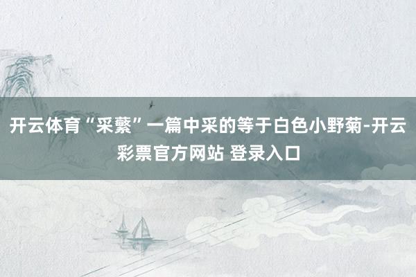 开云体育“采蘩”一篇中采的等于白色小野菊-开云彩票官方网站 登录入口