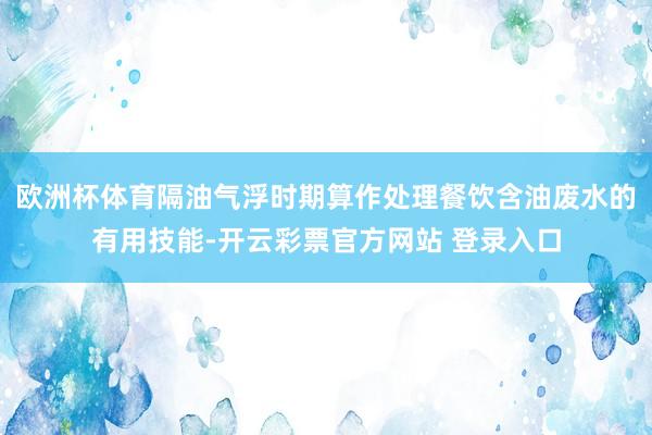 欧洲杯体育隔油气浮时期算作处理餐饮含油废水的有用技能-开云彩票官方网站 登录入口