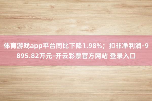 体育游戏app平台同比下降1.98%；扣非净利润-9895.82万元-开云彩票官方网站 登录入口