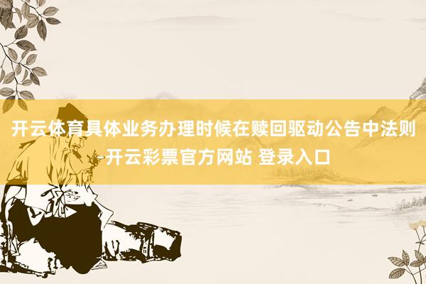 开云体育具体业务办理时候在赎回驱动公告中法则-开云彩票官方网站 登录入口