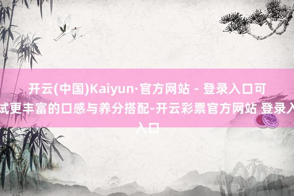 开云(中国)Kaiyun·官方网站 - 登录入口可尝试更丰富的口感与养分搭配-开云彩票官方网站 登录入口