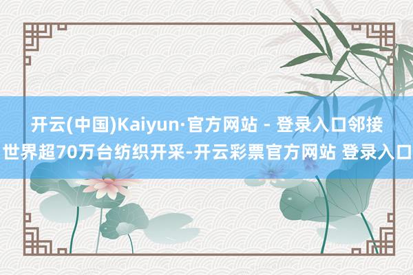 开云(中国)Kaiyun·官方网站 - 登录入口邻接世界超70万台纺织开采-开云彩票官方网站 登录入口