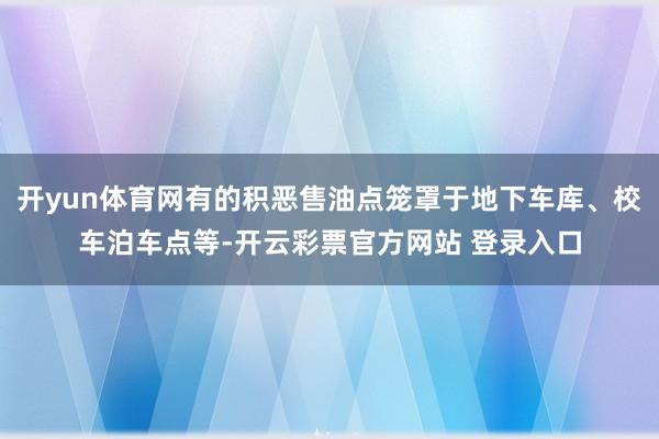 开yun体育网有的积恶售油点笼罩于地下车库、校车泊车点等-开云彩票官方网站 登录入口