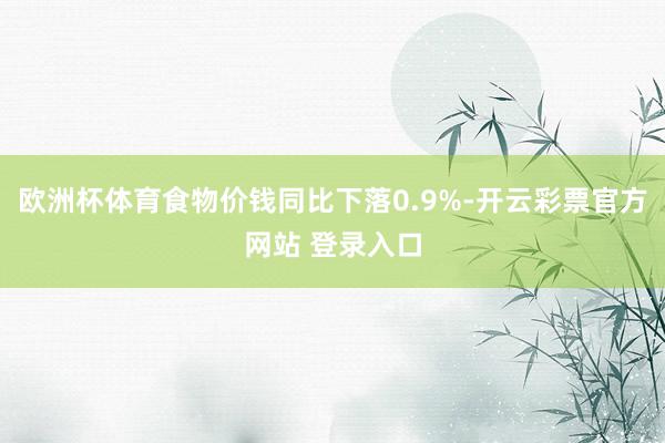 欧洲杯体育食物价钱同比下落0.9%-开云彩票官方网站 登录入口