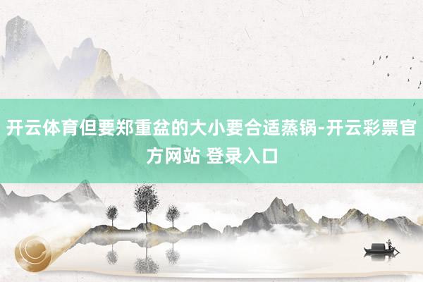 开云体育但要郑重盆的大小要合适蒸锅-开云彩票官方网站 登录入口
