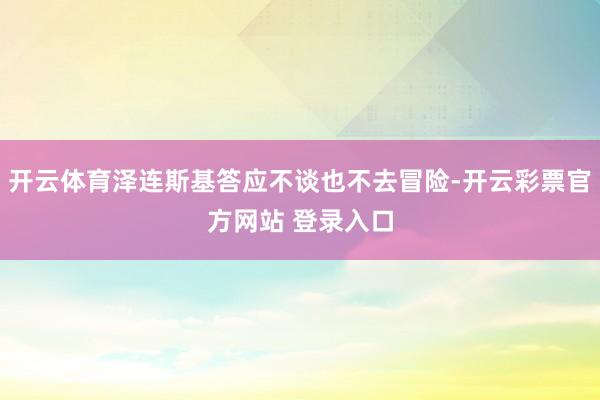 开云体育泽连斯基答应不谈也不去冒险-开云彩票官方网站 登录入口