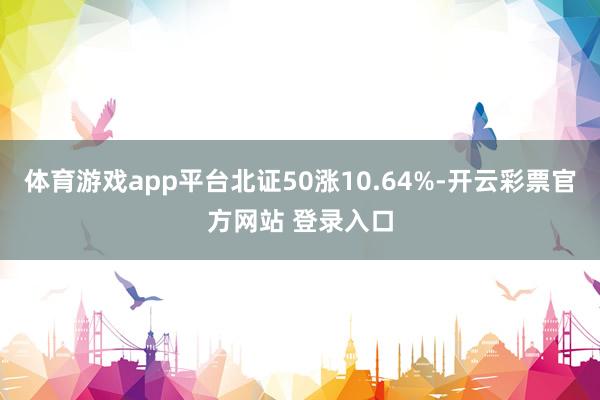 体育游戏app平台北证50涨10.64%-开云彩票官方网站 登录入口