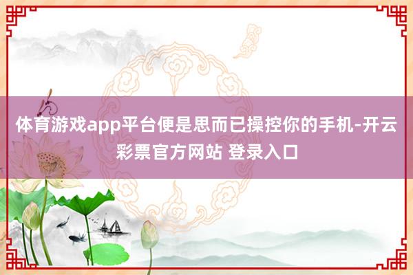 体育游戏app平台便是思而已操控你的手机-开云彩票官方网站 登录入口