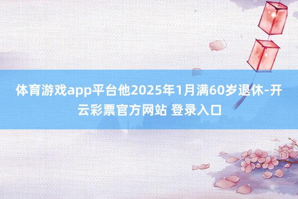 体育游戏app平台他2025年1月满60岁退休-开云彩票官方网站 登录入口