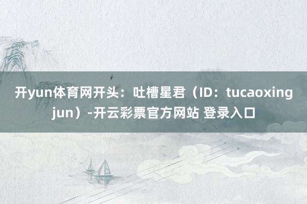 开yun体育网开头:吐槽星君(ID:tucaoxingjun)-开云彩票官方网站 登录入口
