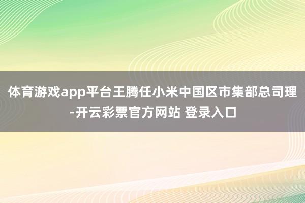 体育游戏app平台王腾任小米中国区市集部总司理-开云彩票官方网站 登录入口