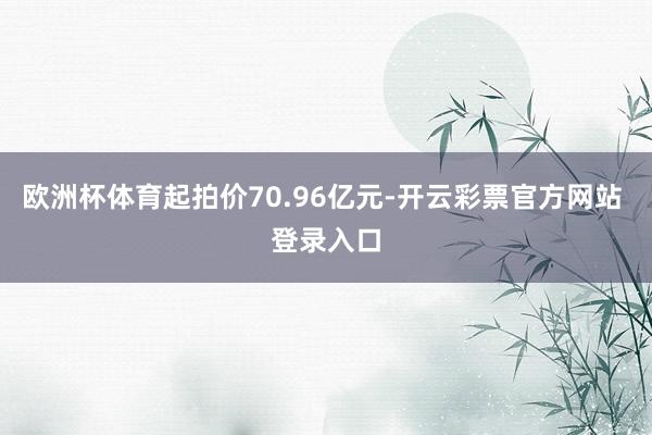 欧洲杯体育起拍价70.96亿元-开云彩票官方网站 登录入口