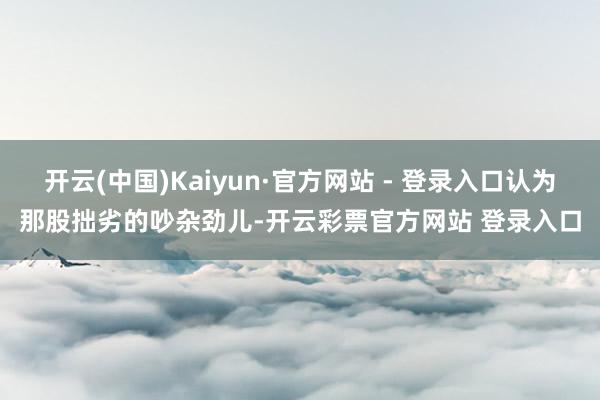 开云(中国)Kaiyun·官方网站 - 登录入口认为那股拙劣的吵杂劲儿-开云彩票官方网站 登录入口