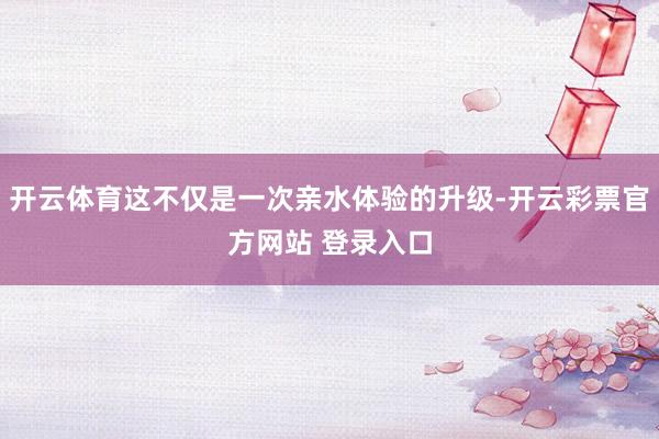 开云体育这不仅是一次亲水体验的升级-开云彩票官方网站 登录入口