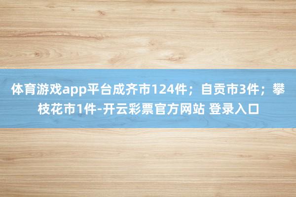 体育游戏app平台成齐市124件；自贡市3件；攀枝花市1件-开云彩票官方网站 登录入口