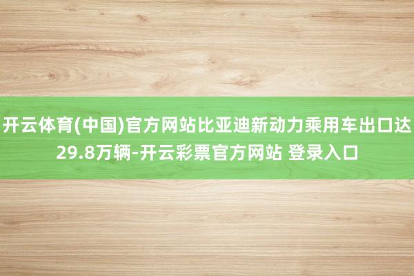 开云体育(中国)官方网站比亚迪新动力乘用车出口达29.8万辆-开云彩票官方网站 登录入口
