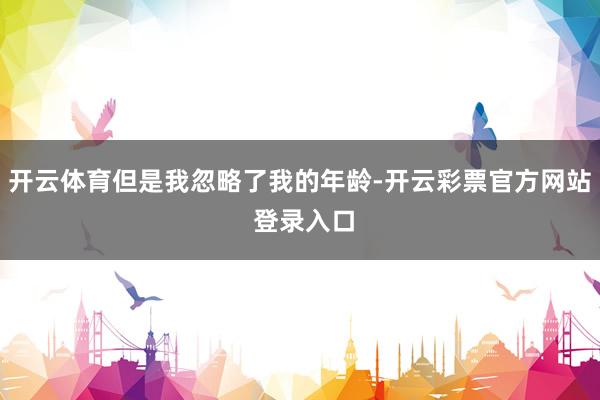 开云体育但是我忽略了我的年龄-开云彩票官方网站 登录入口