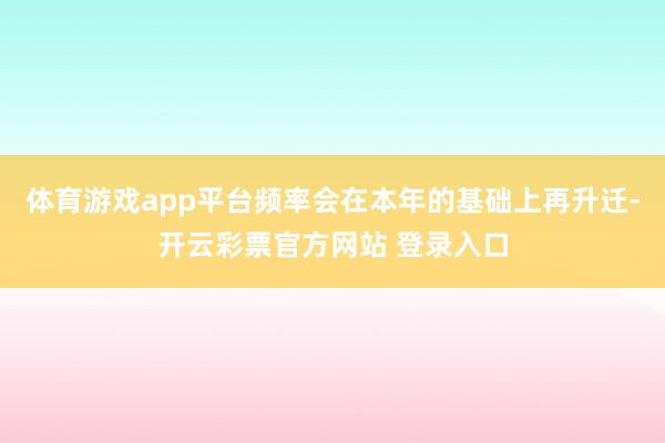 体育游戏app平台频率会在本年的基础上再升迁-开云彩票官方网站 登录入口