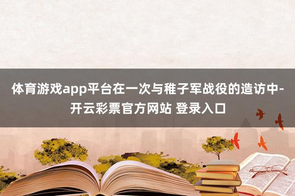 体育游戏app平台在一次与稚子军战役的造访中-开云彩票官方网站 登录入口