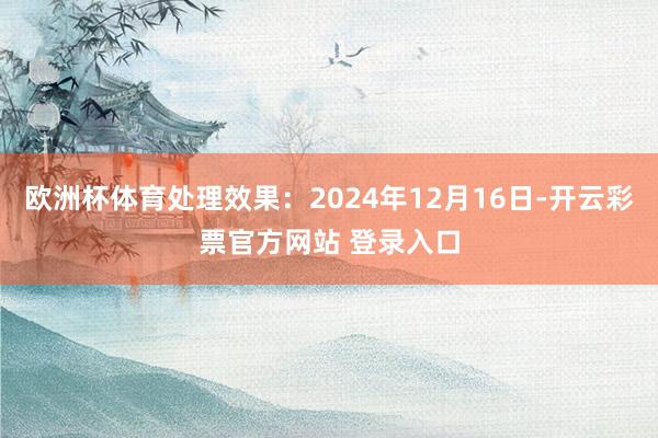 欧洲杯体育处理效果：2024年12月16日-开云彩票官方网站 登录入口