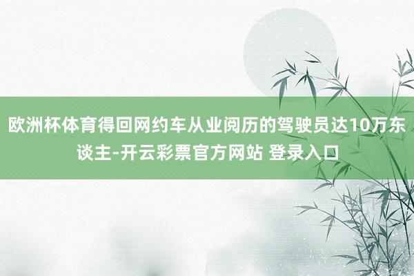 欧洲杯体育得回网约车从业阅历的驾驶员达10万东谈主-开云彩票官方网站 登录入口
