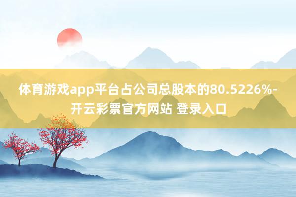 体育游戏app平台占公司总股本的80.5226%-开云彩票官方网站 登录入口