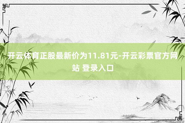开云体育正股最新价为11.81元-开云彩票官方网站 登录入口